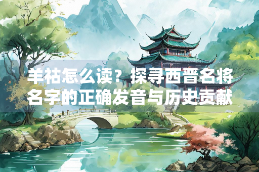羊祜怎么读？探寻西晋名将名字的正确发音与历史贡献