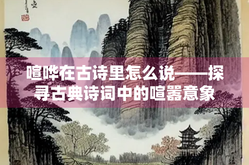 喧哗在古诗里怎么说——探寻古典诗词中的喧嚣意象