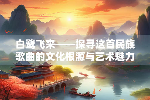 白鹭飞来——探寻这首民族歌曲的文化根源与艺术魅力