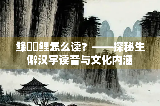 鲦鲿�鲤怎么读？——探秘生僻汉字读音与文化内涵