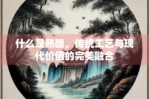 什么是熟酿，传统工艺与现代价值的完美融合