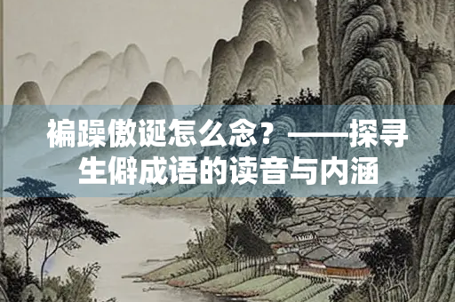 褊躁傲诞怎么念？——探寻生僻成语的读音与内涵