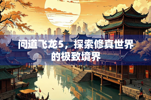 问道飞龙5，探索修真世界的极致境界