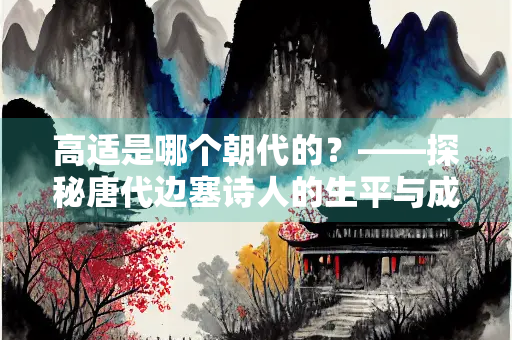 高适是哪个朝代的？——探秘唐代边塞诗人的生平与成就