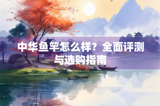 中华鱼竿怎么样？全面评测与选购指南
