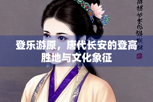 登乐游原，唐代长安的登高胜地与文化象征