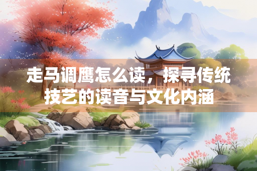走马调鹰怎么读，探寻传统技艺的读音与文化内涵