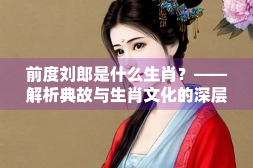 前度刘郎是什么生肖？——解析典故与生肖文化的深层联系