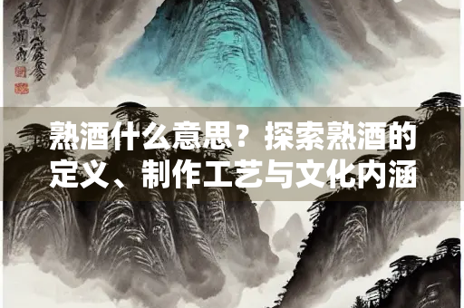 熟酒什么意思？探索熟酒的定义、制作工艺与文化内涵