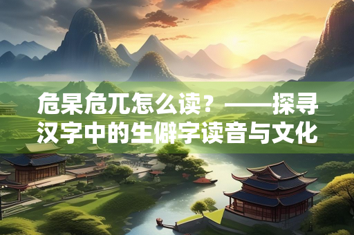 危杲危兀怎么读？——探寻汉字中的生僻字读音与文化内涵