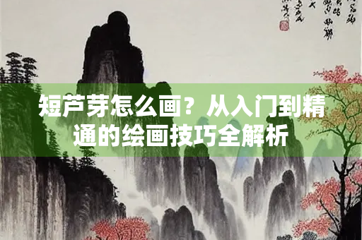 短芦芽怎么画？从入门到精通的绘画技巧全解析