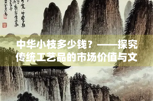 中华小枝多少钱？——探究传统工艺品的市场价值与文化意义