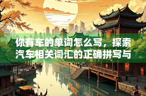 你有车的单词怎么写，探索汽车相关词汇的正确拼写与用法