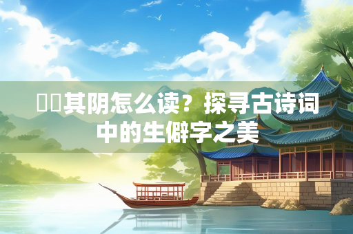曀曀其阴怎么读？探寻古诗词中的生僻字之美