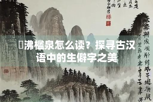 觱沸槛泉怎么读？探寻古汉语中的生僻字之美