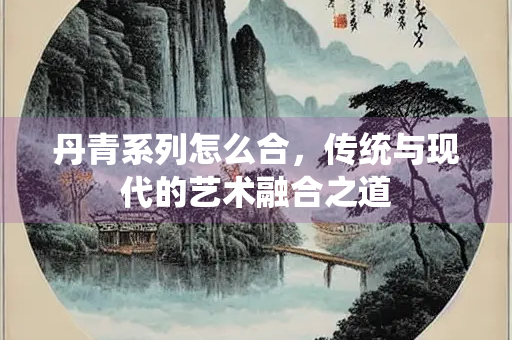 丹青系列怎么合，传统与现代的艺术融合之道