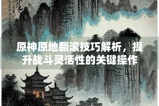 原神原地翻滚技巧解析，提升战斗灵活性的关键操作