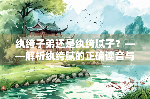 纨绔子弟还是纨绔腻子？——解析纨绔腻的正确读音与文化内涵