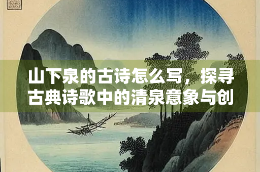 山下泉的古诗怎么写，探寻古典诗歌中的清泉意象与创作之道
