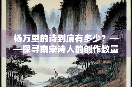 杨万里的诗到底有多少？——探寻南宋诗人的创作数量与文学遗产