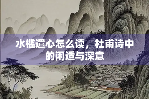 水槛遣心怎么读，杜甫诗中的闲适与深意