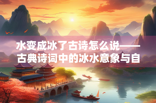 水变成冰了古诗怎么说——古典诗词中的冰水意象与自然哲思