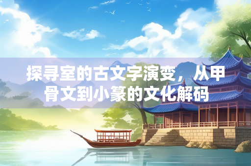 探寻室的古文字演变，从甲骨文到小篆的文化解码