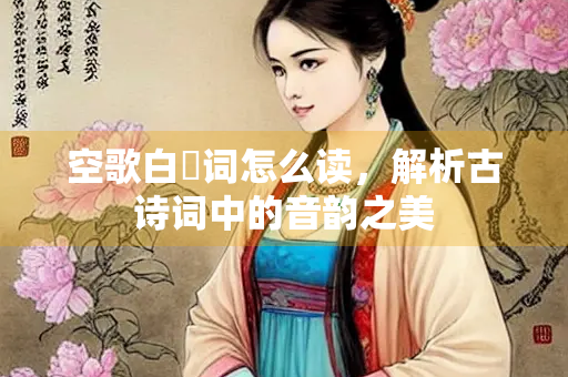 空歌白苧词怎么读，解析古诗词中的音韵之美