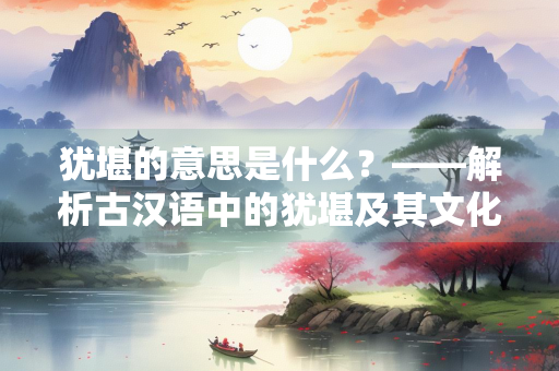 犹堪的意思是什么？——解析古汉语中的犹堪及其文化内涵