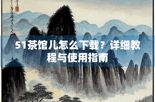 51茶馆儿怎么下载？详细教程与使用指南