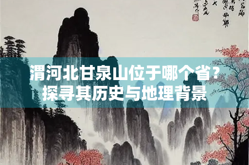 渭河北甘泉山位于哪个省？探寻其历史与地理背景