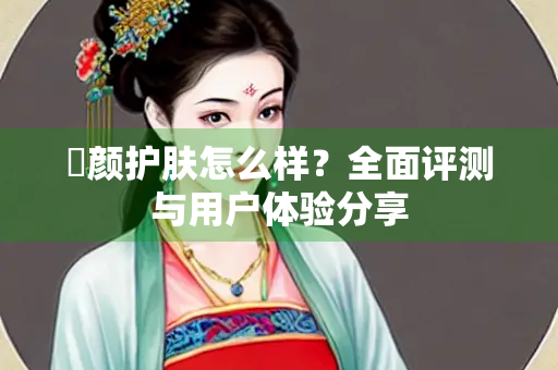 晞颜护肤怎么样？全面评测与用户体验分享