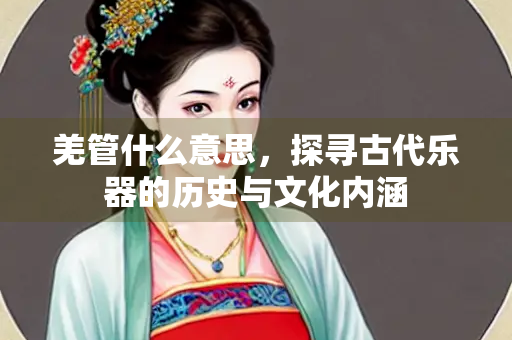 羌管什么意思，探寻古代乐器的历史与文化内涵