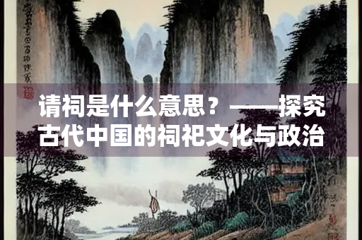 请祠是什么意思？——探究古代中国的祠祀文化与政治意涵