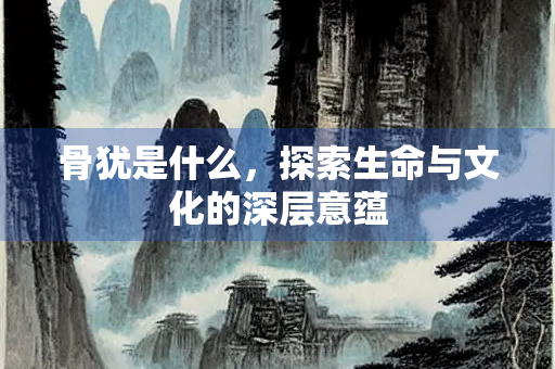骨犹是什么，探索生命与文化的深层意蕴