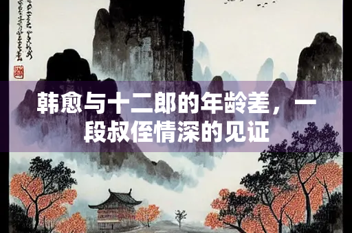 韩愈与十二郎的年龄差，一段叔侄情深的见证