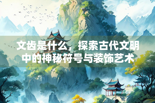 文齿是什么，探索古代文明中的神秘符号与装饰艺术