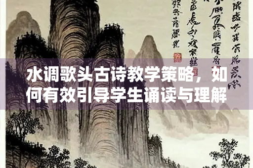 水调歌头古诗教学策略，如何有效引导学生诵读与理解