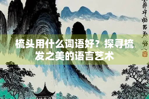 梳头用什么词语好？探寻梳发之美的语言艺术