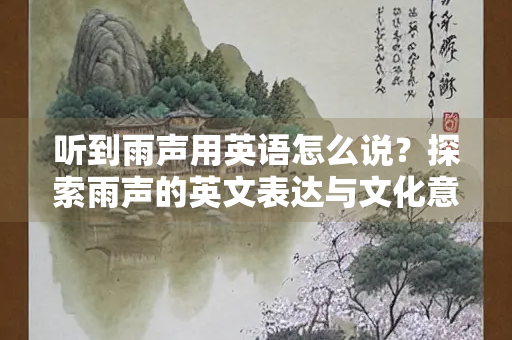 听到雨声用英语怎么说？探索雨声的英文表达与文化意涵