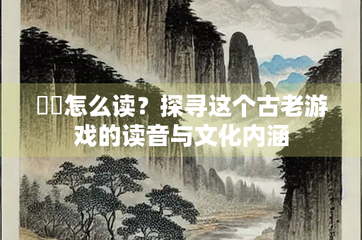 摴蒱怎么读？探寻这个古老游戏的读音与文化内涵