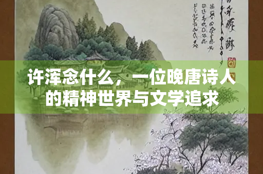 许浑念什么，一位晚唐诗人的精神世界与文学追求