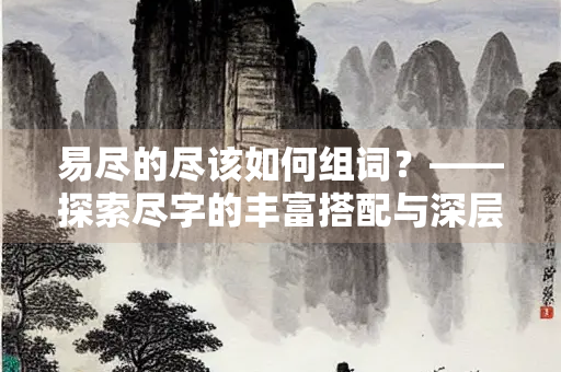 易尽的尽该如何组词？——探索尽字的丰富搭配与深层意蕴