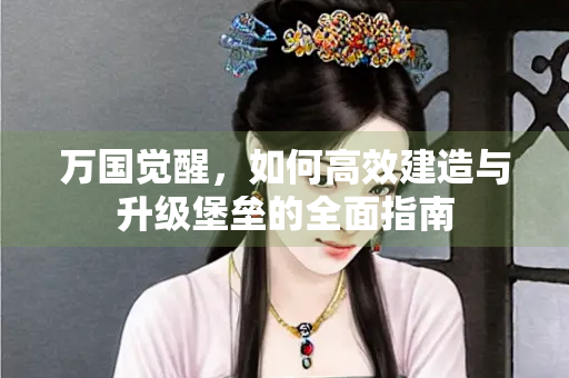 万国觉醒，如何高效建造与升级堡垒的全面指南