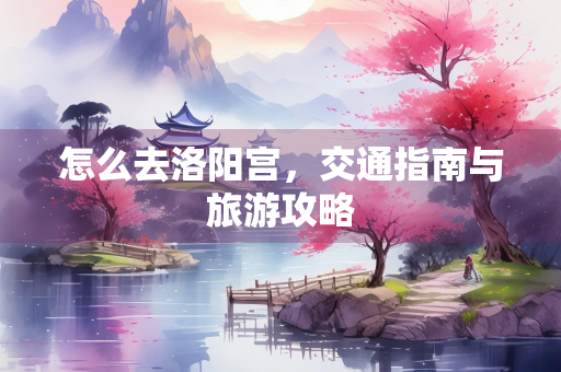 怎么去洛阳宫，交通指南与旅游攻略