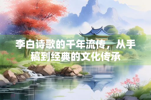李白诗歌的千年流传，从手稿到经典的文化传承
