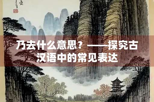 乃去什么意思？——探究古汉语中的常见表达
