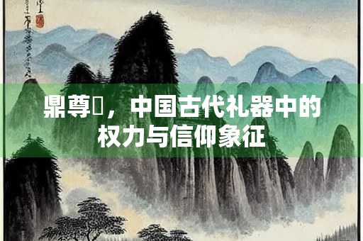 鼎尊罍，中国古代礼器中的权力与信仰象征