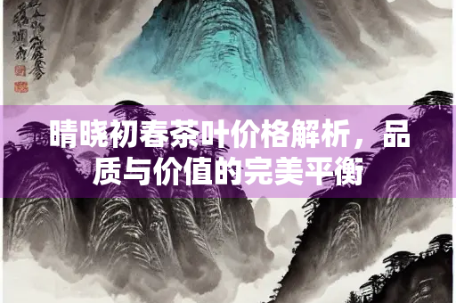 晴晓初春茶叶价格解析，品质与价值的完美平衡