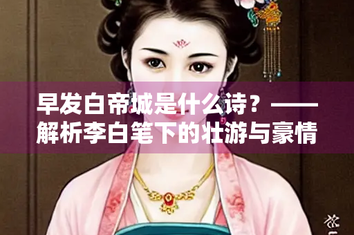 早发白帝城是什么诗？——解析李白笔下的壮游与豪情